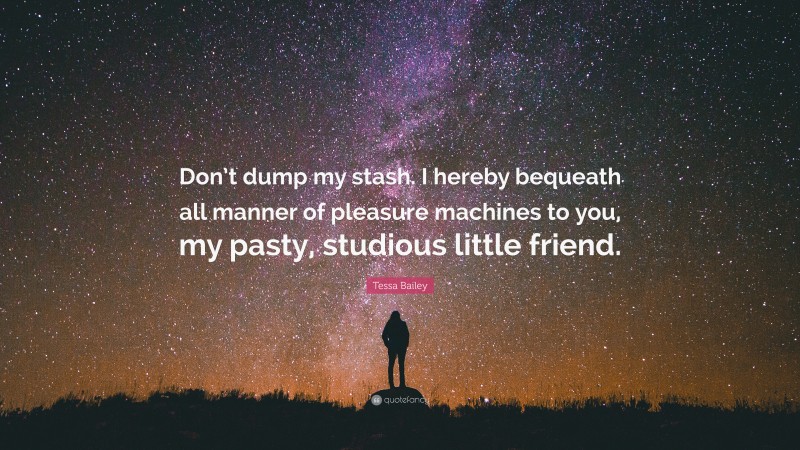 Tessa Bailey Quote: “Don’t dump my stash. I hereby bequeath all manner of pleasure machines to you, my pasty, studious little friend.”