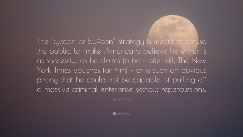 Sarah Kendzior Quote: “The “tycoon or buffoon” strategy is meant to amuse the public, to make Americans believe he either is as successful as he claims to be – after all, The New York Times vouches for him! – or is such an obvious phony that he could not be capable of pulling off a massive criminal enterprise without repercussions.”