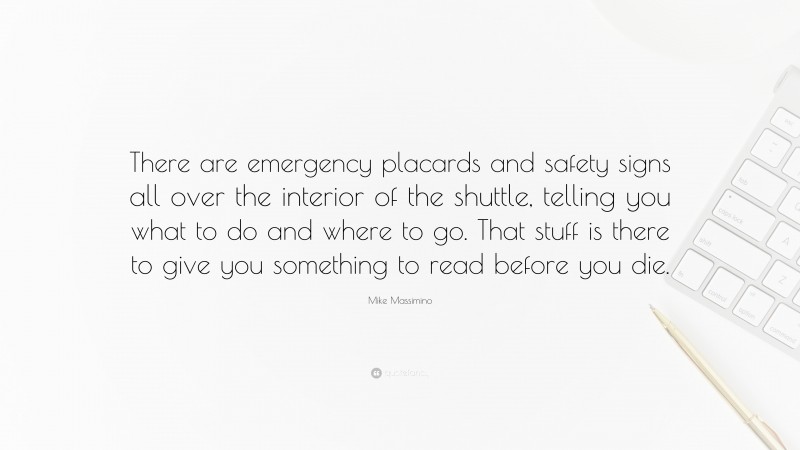 Mike Massimino Quote: “There are emergency placards and safety signs all over the interior of the shuttle, telling you what to do and where to go. That stuff is there to give you something to read before you die.”