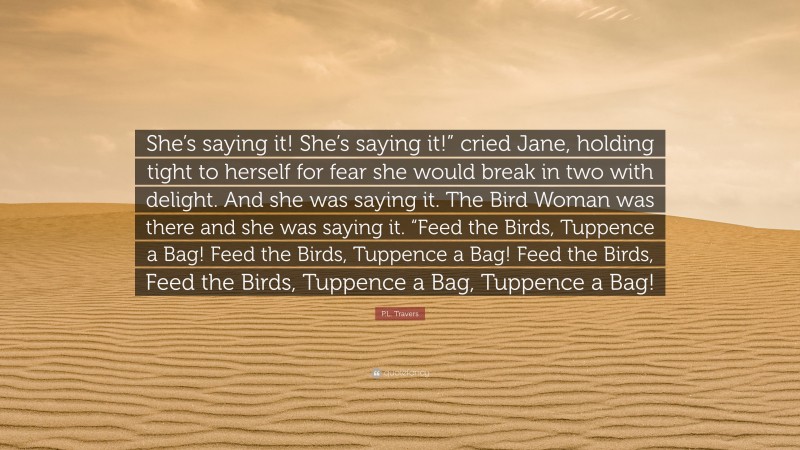 P.L. Travers Quote: “She’s saying it! She’s saying it!” cried Jane, holding tight to herself for fear she would break in two with delight. And she was saying it. The Bird Woman was there and she was saying it. “Feed the Birds, Tuppence a Bag! Feed the Birds, Tuppence a Bag! Feed the Birds, Feed the Birds, Tuppence a Bag, Tuppence a Bag!”