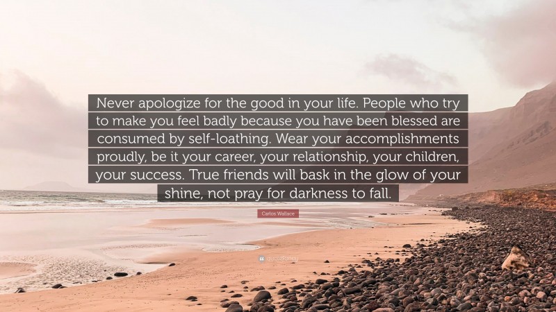 Carlos Wallace Quote: “Never apologize for the good in your life. People who try to make you feel badly because you have been blessed are consumed by self-loathing. Wear your accomplishments proudly, be it your career, your relationship, your children, your success. True friends will bask in the glow of your shine, not pray for darkness to fall.”