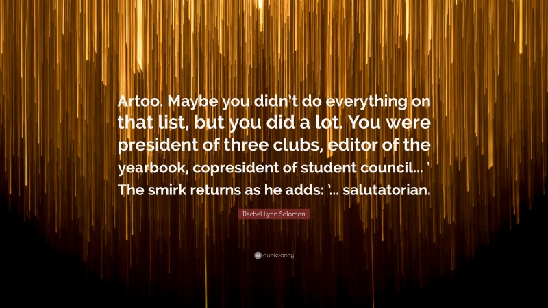 Rachel Lynn Solomon Quote: “Artoo. Maybe you didn’t do everything on that list, but you did a lot. You were president of three clubs, editor of the yearbook, copresident of student council... ’ The smirk returns as he adds: ’... salutatorian.”