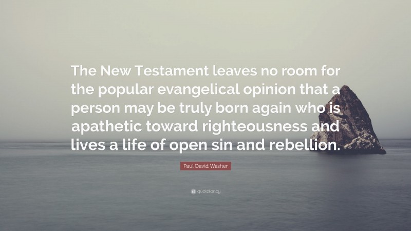 Paul David Washer Quote: “The New Testament leaves no room for the popular evangelical opinion that a person may be truly born again who is apathetic toward righteousness and lives a life of open sin and rebellion.”