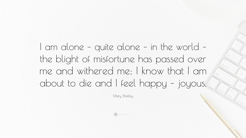 Mary Shelley Quote: “I am alone – quite alone – in the world – the blight of misfortune has passed over me and withered me; I know that I am about to die and I feel happy – joyous.”