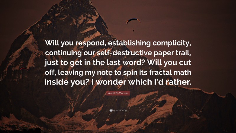 Amal El-Mohtar Quote: “Will you respond, establishing complicity, continuing our self-destructive paper trail, just to get in the last word? Will you cut off, leaving my note to spin its fractal math inside you? I wonder which I’d rather.”
