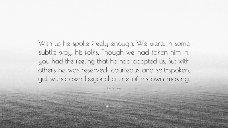 Jack Schaefer Quote: “With us he spoke freely enough. We were, in some subtle way, his folks. Though we had taken him in, you had the feeling that he had adopted us. But with others he was reserved; courteous and soft-spoken, yet withdrawn beyond a line of his own making.”