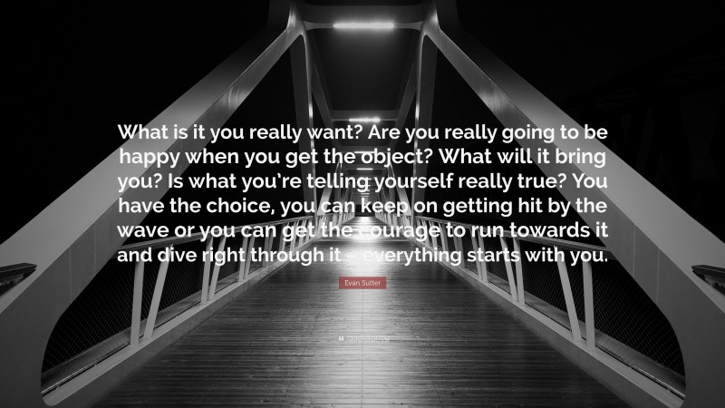 Evan Sutter Quote: “What is it you really want? Are you really going to be happy when you get the object? What will it bring you? Is what you’re telling yourself really true? You have the choice, you can keep on getting hit by the wave or you can get the courage to run towards it and dive right through it – everything starts with you.”