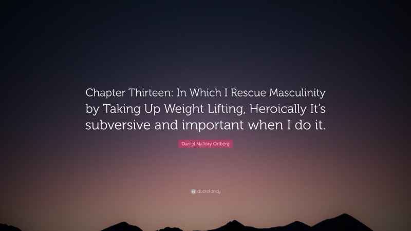 Daniel Mallory Ortberg Quote: “Chapter Thirteen: In Which I Rescue Masculinity by Taking Up Weight Lifting, Heroically It’s subversive and important when I do it.”
