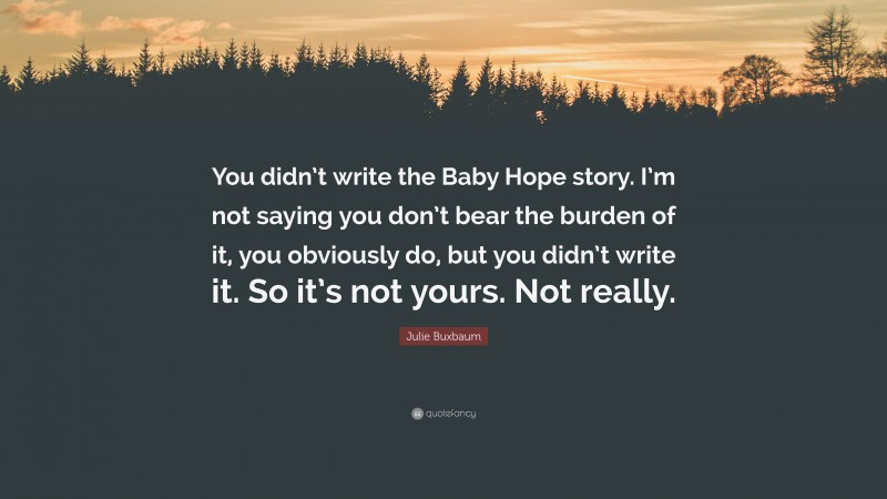 Julie Buxbaum Quote: “You didn’t write the Baby Hope story. I’m not saying you don’t bear the burden of it, you obviously do, but you didn’t write it. So it’s not yours. Not really.”