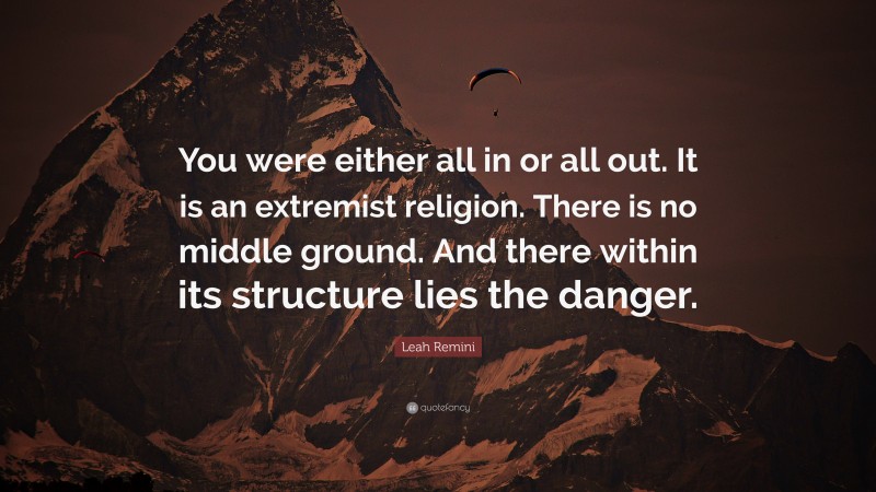 Leah Remini Quote: “You were either all in or all out. It is an extremist religion. There is no middle ground. And there within its structure lies the danger.”