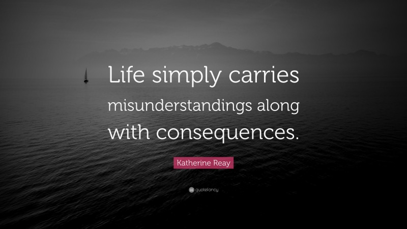 Katherine Reay Quote: “Life simply carries misunderstandings along with consequences.”