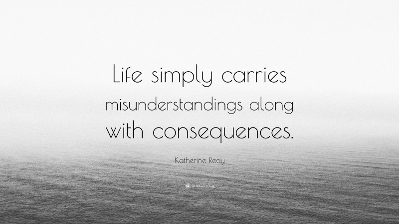 Katherine Reay Quote: “Life simply carries misunderstandings along with consequences.”