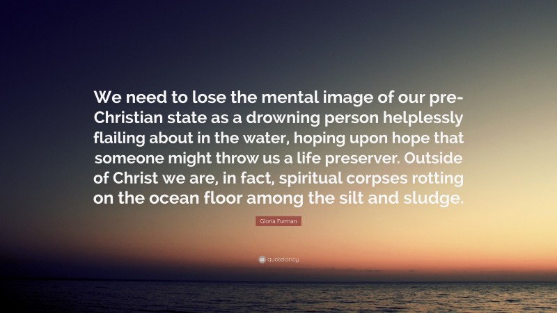 Gloria Furman Quote: “We need to lose the mental image of our pre-Christian state as a drowning person helplessly flailing about in the water, hoping upon hope that someone might throw us a life preserver. Outside of Christ we are, in fact, spiritual corpses rotting on the ocean floor among the silt and sludge.”