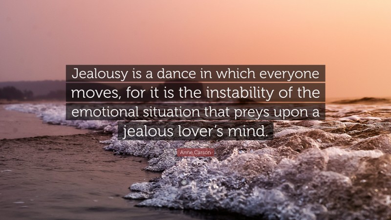 Anne Carson Quote: “Jealousy is a dance in which everyone moves, for it is the instability of the emotional situation that preys upon a jealous lover’s mind.”