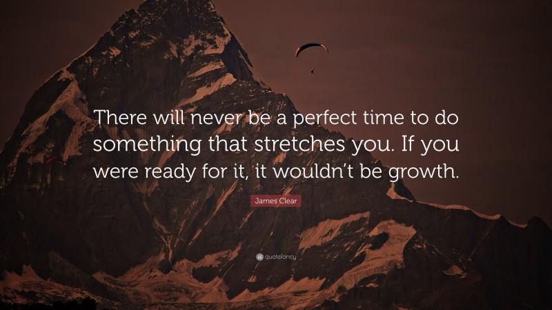 James Clear Quote: “There will never be a perfect time to do something that stretches you. If you were ready for it, it wouldn’t be growth.”