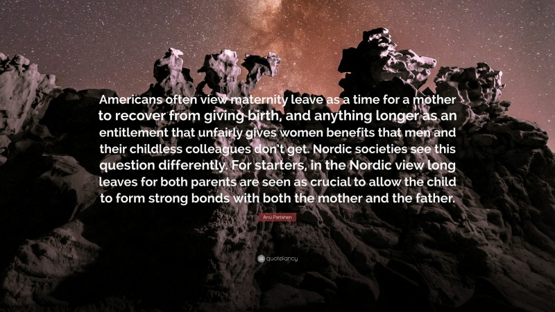 Anu Partanen Quote: “Americans often view maternity leave as a time for a mother to recover from giving birth, and anything longer as an entitlement that unfairly gives women benefits that men and their childless colleagues don’t get. Nordic societies see this question differently. For starters, in the Nordic view long leaves for both parents are seen as crucial to allow the child to form strong bonds with both the mother and the father.”