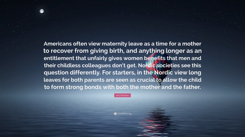 Anu Partanen Quote: “Americans often view maternity leave as a time for a mother to recover from giving birth, and anything longer as an entitlement that unfairly gives women benefits that men and their childless colleagues don’t get. Nordic societies see this question differently. For starters, in the Nordic view long leaves for both parents are seen as crucial to allow the child to form strong bonds with both the mother and the father.”