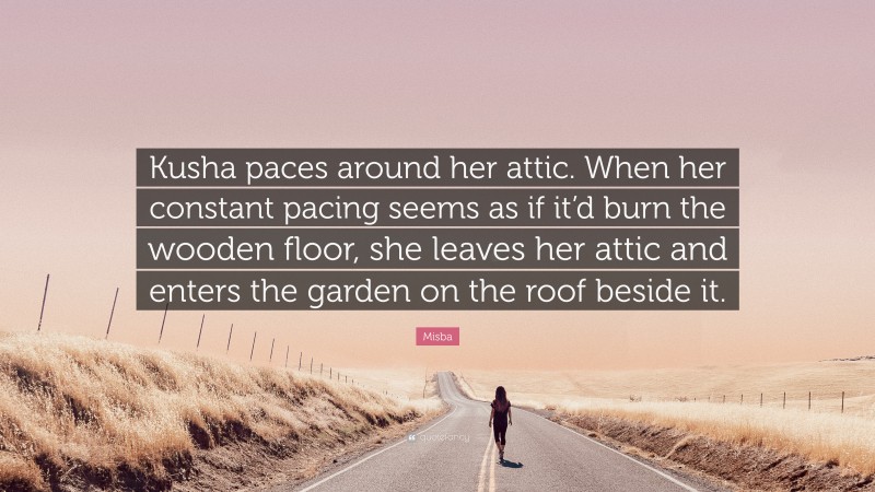Misba Quote: “Kusha paces around her attic. When her constant pacing seems as if it’d burn the wooden floor, she leaves her attic and enters the garden on the roof beside it.”