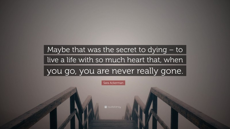 Sara Ackerman Quote: “Maybe that was the secret to dying – to live a life with so much heart that, when you go, you are never really gone.”