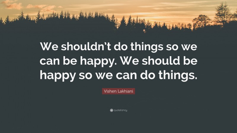Vishen Lakhiani Quote: “We shouldn’t do things so we can be happy. We should be happy so we can do things.”