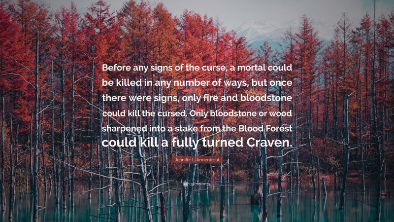 Jennifer L. Armentrout Quote: “Before any signs of the curse, a mortal could be killed in any number of ways, but once there were signs, only fire and bloodstone could kill the cursed. Only bloodstone or wood sharpened into a stake from the Blood Forest could kill a fully turned Craven.”