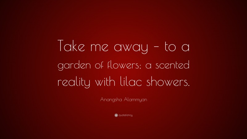 Anangsha Alammyan Quote: “Take me away – to a garden of flowers; a scented reality with lilac showers.”