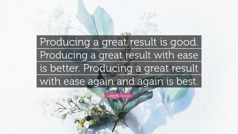 Greg McKeown Quote: “Producing a great result is good. Producing a great result with ease is better. Producing a great result with ease again and again is best.”