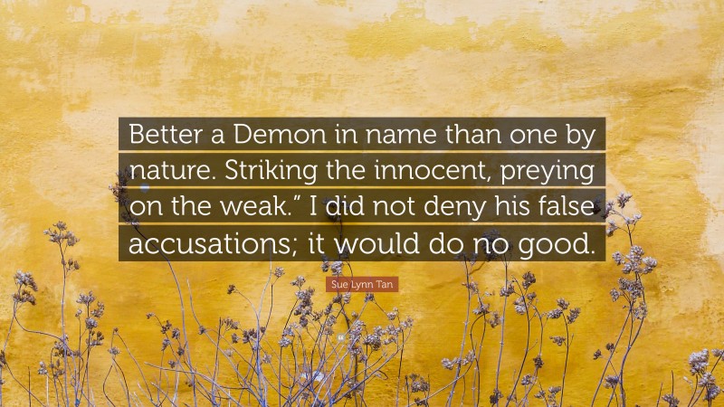 Sue Lynn Tan Quote: “Better a Demon in name than one by nature. Striking the innocent, preying on the weak.” I did not deny his false accusations; it would do no good.”