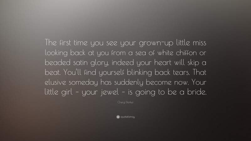 Cheryl Barker Quote: “The first time you see your grown-up little miss looking back at you from a sea of white chiffon or beaded satin glory, indeed your heart will skip a beat. You’ll find yourself blinking back tears. That elusive someday has suddenly become now. Your little girl – your jewel – is going to be a bride.”