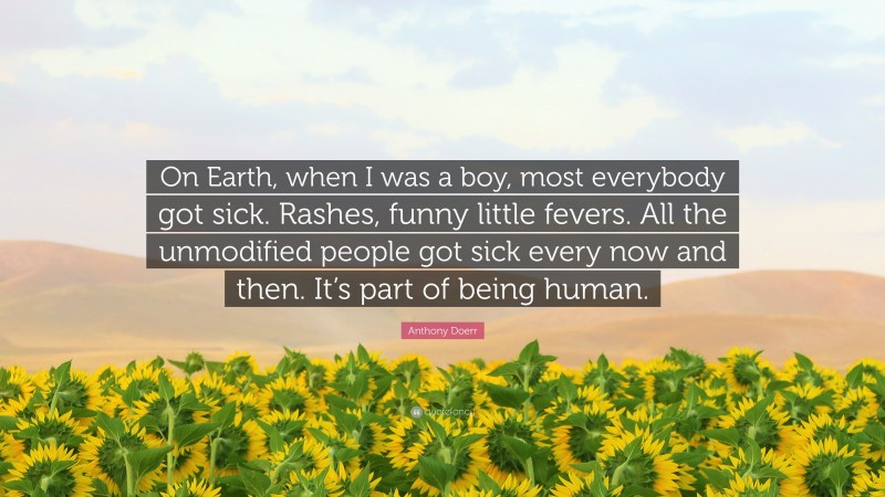 Anthony Doerr Quote: “On Earth, when I was a boy, most everybody got sick. Rashes, funny little fevers. All the unmodified people got sick every now and then. It’s part of being human.”