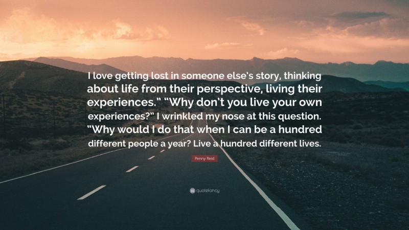 Penny Reid Quote: “I love getting lost in someone else’s story, thinking about life from their perspective, living their experiences.” “Why don’t you live your own experiences?” I wrinkled my nose at this question. “Why would I do that when I can be a hundred different people a year? Live a hundred different lives.”