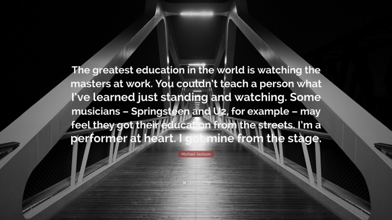 Michael Jackson Quote: “The greatest education in the world is watching the masters at work. You couldn’t teach a person what I’ve learned just standing and watching. Some musicians – Springsteen and U2, for example – may feel they got their education from the streets. I’m a performer at heart. I got mine from the stage.”
