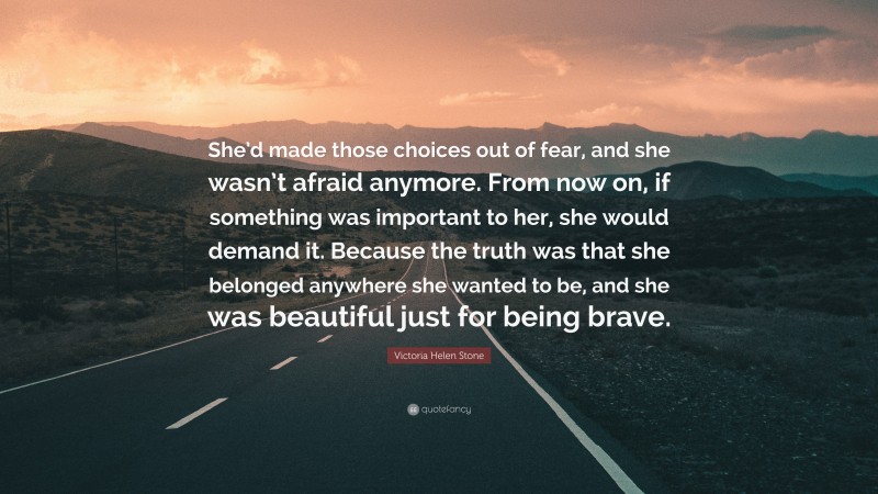 Victoria Helen Stone Quote: “She’d made those choices out of fear, and she wasn’t afraid anymore. From now on, if something was important to her, she would demand it. Because the truth was that she belonged anywhere she wanted to be, and she was beautiful just for being brave.”