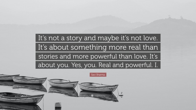 Savi Sharma Quote: “It’s not a story and maybe it’s not love. It’s about something more real than stories and more powerful than love. It’s about you. Yes, you. Real and powerful. I.”