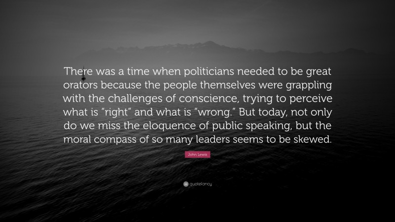 John Lewis Quote: “There was a time when politicians needed to be great orators because the people themselves were grappling with the challenges of conscience, trying to perceive what is “right” and what is “wrong.” But today, not only do we miss the eloquence of public speaking, but the moral compass of so many leaders seems to be skewed.”