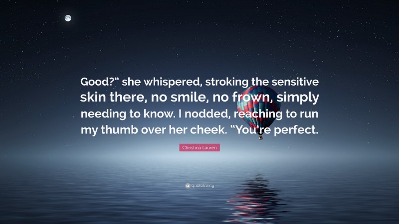 Christina Lauren Quote: “Good?” she whispered, stroking the sensitive skin there, no smile, no frown, simply needing to know. I nodded, reaching to run my thumb over her cheek. “You’re perfect.”