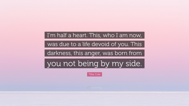 Tillie Cole Quote: “I’m half a heart. This, who I am now, was due to a life devoid of you. This darkness, this anger, was born from you not being by my side.”