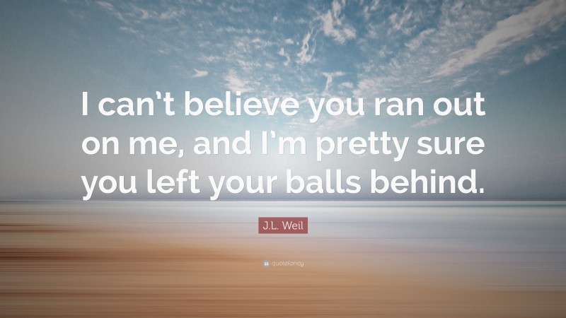 J.L. Weil Quote: “I can’t believe you ran out on me, and I’m pretty sure you left your balls behind.”