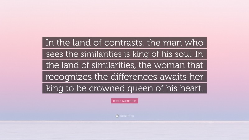 Robin Sacredfire Quote: “In the land of contrasts, the man who sees the similarities is king of his soul. In the land of similarities, the woman that recognizes the differences awaits her king to be crowned queen of his heart.”