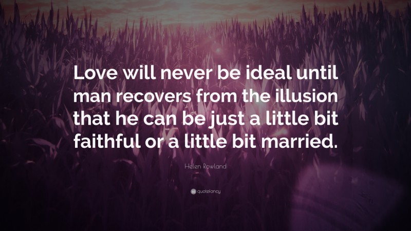 Helen Rowland Quote: “Love will never be ideal until man recovers from the illusion that he can be just a little bit faithful or a little bit married.”