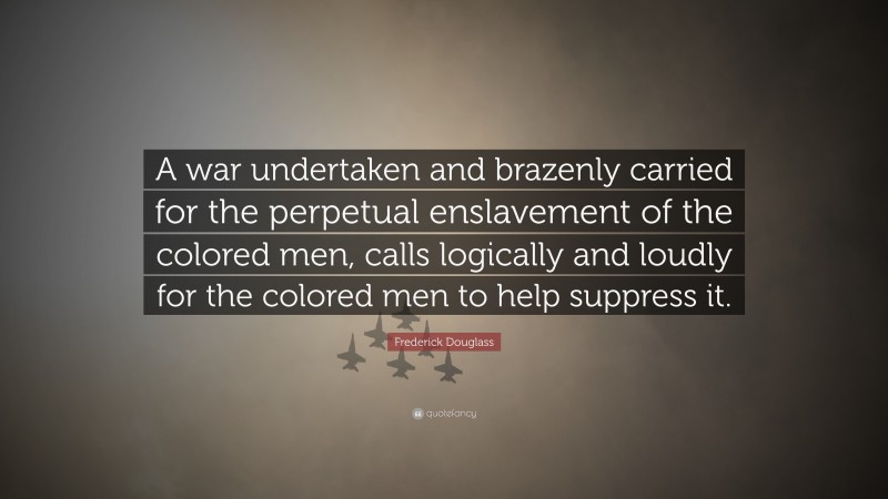 Frederick Douglass Quote: “A war undertaken and brazenly carried for the perpetual enslavement of the colored men, calls logically and loudly for the colored men to help suppress it.”