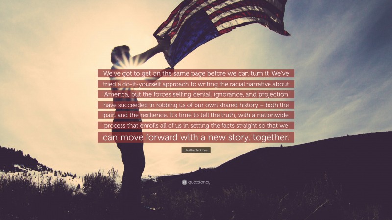 Heather McGhee Quote: “We’ve got to get on the same page before we can turn it. We’ve tried a do-it-yourself approach to writing the racial narrative about America, but the forces selling denial, ignorance, and projection have succeeded in robbing us of our own shared history – both the pain and the resilience. It’s time to tell the truth, with a nationwide process that enrolls all of us in setting the facts straight so that we can move forward with a new story, together.”