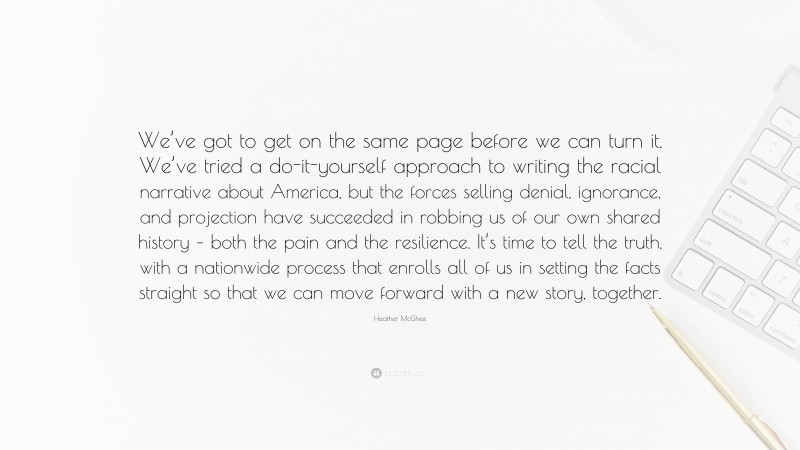 Heather McGhee Quote: “We’ve got to get on the same page before we can turn it. We’ve tried a do-it-yourself approach to writing the racial narrative about America, but the forces selling denial, ignorance, and projection have succeeded in robbing us of our own shared history – both the pain and the resilience. It’s time to tell the truth, with a nationwide process that enrolls all of us in setting the facts straight so that we can move forward with a new story, together.”
