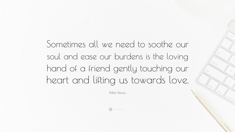 Mimi Novic Quote: “Sometimes all we need to soothe our soul and ease our burdens is the loving hand of a friend gently touching our heart and lifting us towards love.”