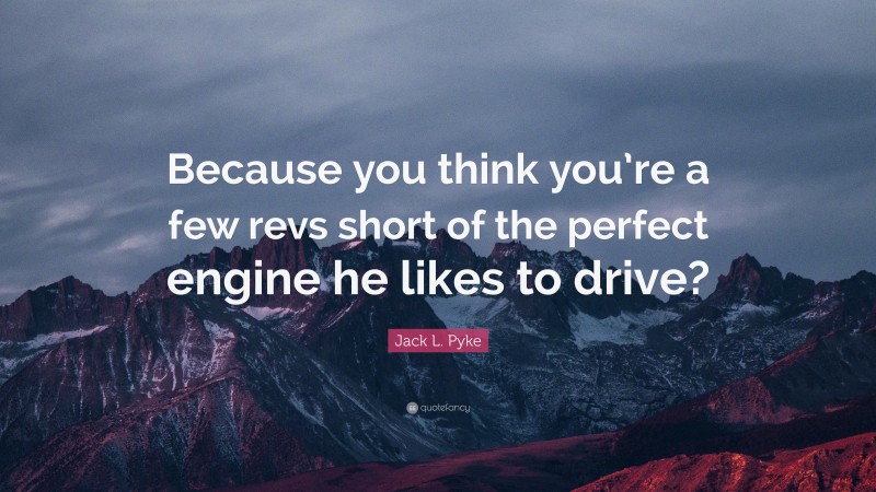 Jack L. Pyke Quote: “Because you think you’re a few revs short of the perfect engine he likes to drive?”