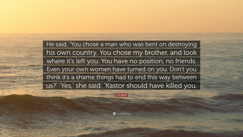 C.S. Pacat Quote: “He said, ‘You chose a man who was bent on destroying his own country. You chose my brother, and look where it’s left you. You have no position, no friends. Even your own women have turned on you. Don’t you think it’s a shame things had to end this way between us?’ ‘Yes,’ she said. ‘Kastor should have killed you.”