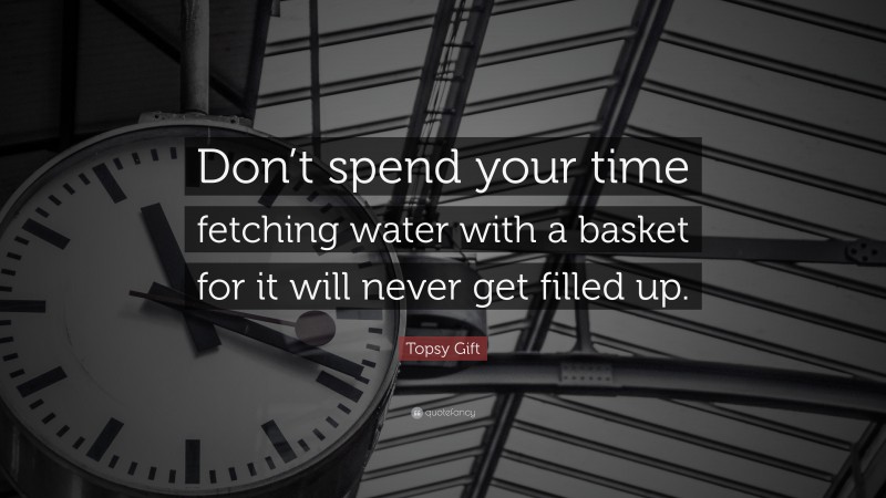 Topsy Gift Quote: “Don’t spend your time fetching water with a basket for it will never get filled up.”