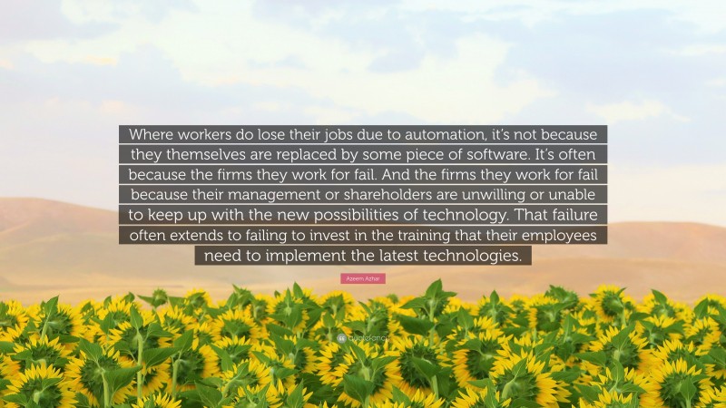 Azeem Azhar Quote: “Where workers do lose their jobs due to automation, it’s not because they themselves are replaced by some piece of software. It’s often because the firms they work for fail. And the firms they work for fail because their management or shareholders are unwilling or unable to keep up with the new possibilities of technology. That failure often extends to failing to invest in the training that their employees need to implement the latest technologies.”