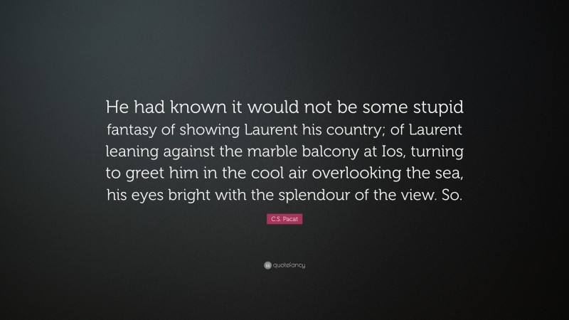 C.S. Pacat Quote: “He had known it would not be some stupid fantasy of showing Laurent his country; of Laurent leaning against the marble balcony at Ios, turning to greet him in the cool air overlooking the sea, his eyes bright with the splendour of the view. So.”