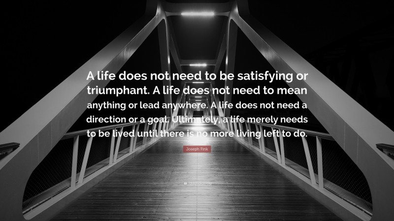 Joseph Fink Quote: “A life does not need to be satisfying or triumphant. A life does not need to mean anything or lead anywhere. A life does not need a direction or a goal. Ultimately, a life merely needs to be lived until there is no more living left to do.”